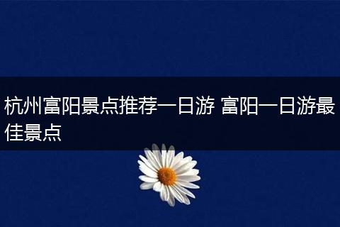 杭州富阳景点推荐一日游 富阳一日游最佳景点