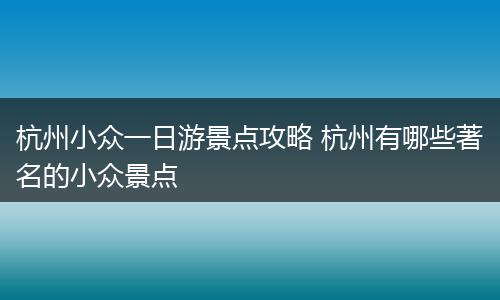 杭州小众一日游景点攻略 杭州有哪些著名的小众景点