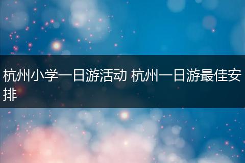 杭州小学一日游活动 杭州一日游最佳安排