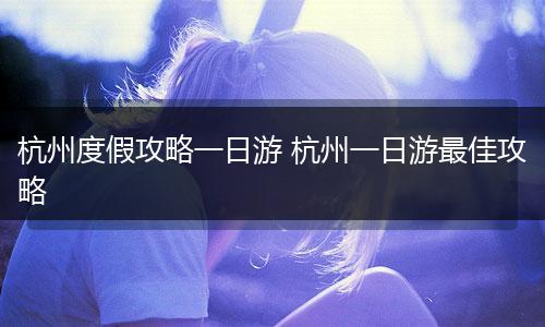 杭州度假攻略一日游 杭州一日游最佳攻略
