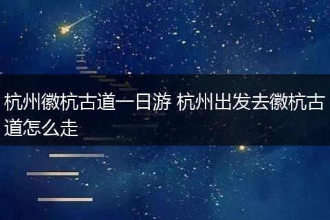 杭州徽杭古道一日游 杭州出发去徽杭古道怎么走