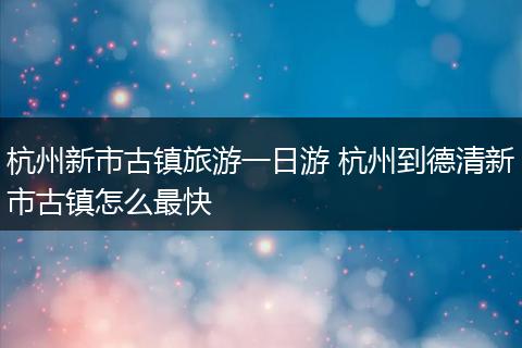 杭州新市古镇旅游一日游 杭州到德清新市古镇怎么最快