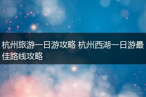 杭州旅游一日游攻略 杭州西湖一日游最佳路线攻略