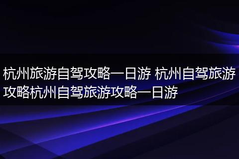 杭州旅游自驾攻略一日游 杭州自驾旅游攻略杭州自驾旅游攻略一日游