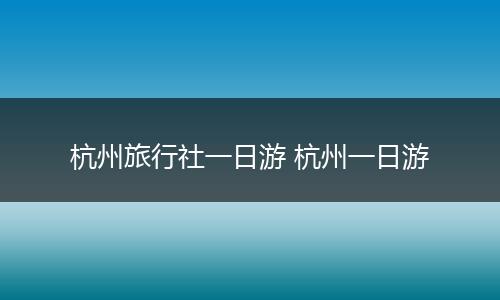 杭州旅行社一日游 杭州一日游