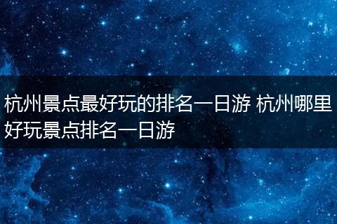 杭州景点最好玩的排名一日游 杭州哪里好玩景点排名一日游