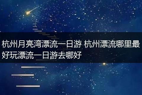 杭州月亮湾漂流一日游 杭州漂流哪里最好玩漂流一日游去哪好