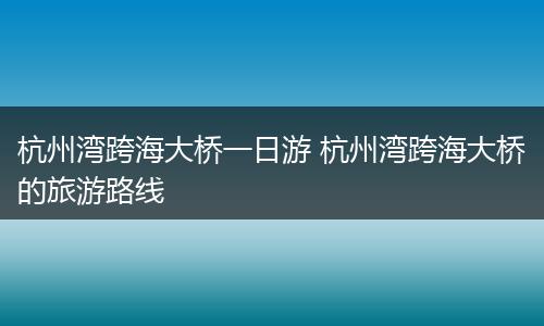 杭州湾跨海大桥一日游 杭州湾跨海大桥的旅游路线