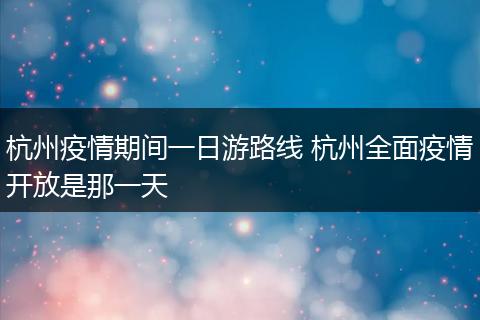 杭州疫情期间一日游路线 杭州全面疫情开放是那一天