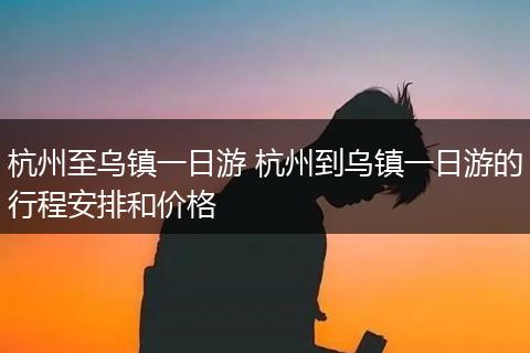 杭州至乌镇一日游 杭州到乌镇一日游的行程安排和价格
