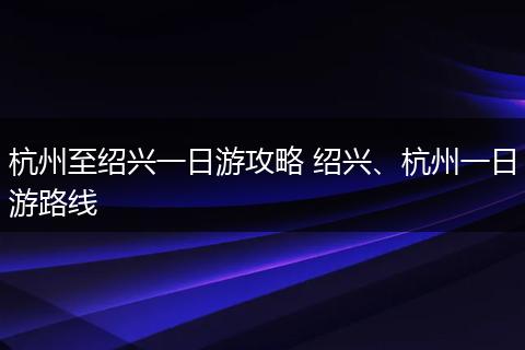 杭州至绍兴一日游攻略 绍兴、杭州一日游路线