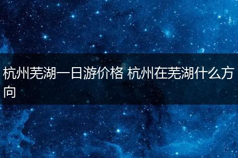 杭州芜湖一日游价格 杭州在芜湖什么方向