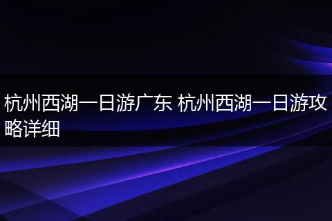 杭州西湖一日游广东 杭州西湖一日游攻略详细