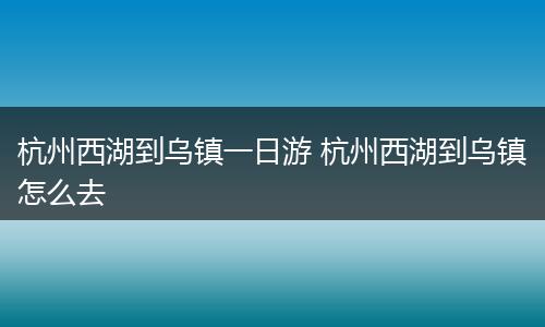 杭州西湖到乌镇一日游 杭州西湖到乌镇怎么去