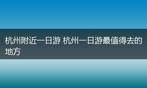 杭州附近一日游 杭州一日游最值得去的地方
