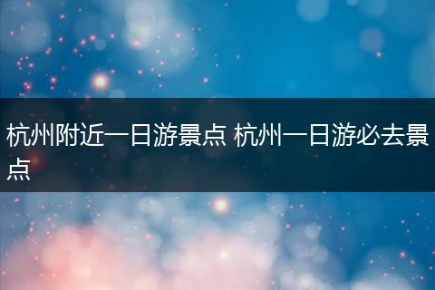 杭州附近一日游景点 杭州一日游必去景点