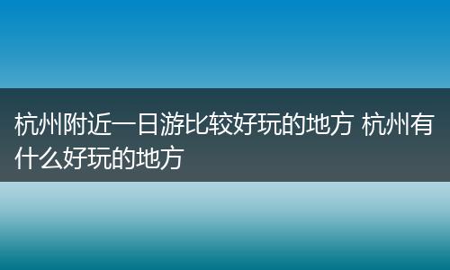 杭州附近一日游比较好玩的地方 杭州有什么好玩的地方