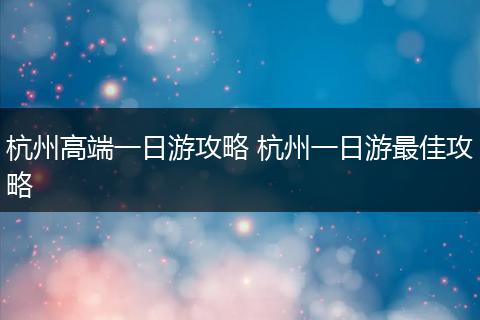杭州高端一日游攻略 杭州一日游最佳攻略
