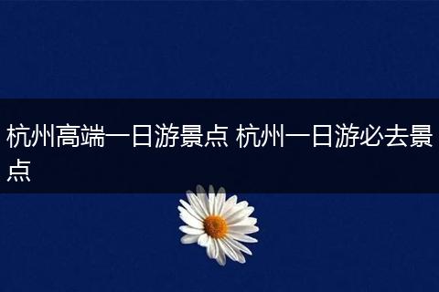杭州高端一日游景点 杭州一日游必去景点