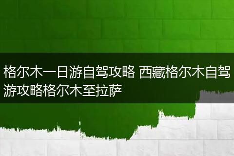 格尔木一日游自驾攻略 西藏格尔木自驾游攻略格尔木至拉萨