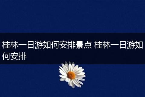 桂林一日游如何安排景点 桂林一日游如何安排