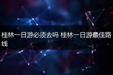 桂林一日游必须去吗 桂林一日游最佳路线