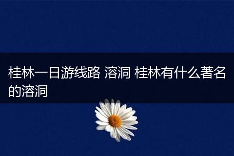 桂林一日游线路 溶洞 桂林有什么著名的溶洞