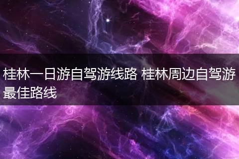 桂林一日游自驾游线路 桂林周边自驾游最佳路线