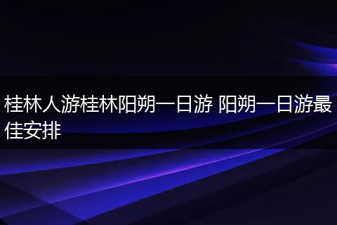 桂林人游桂林阳朔一日游 阳朔一日游最佳安排