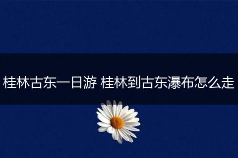 桂林古东一日游 桂林到古东瀑布怎么走