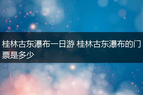 桂林古东瀑布一日游 桂林古东瀑布的门票是多少