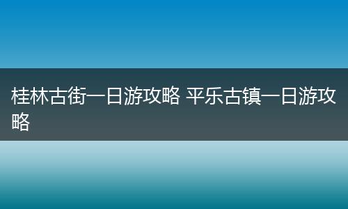 桂林古街一日游攻略 平乐古镇一日游攻略