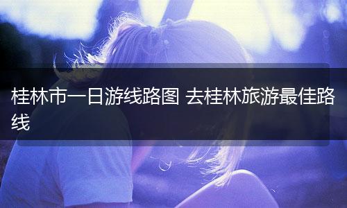 桂林市一日游线路图 去桂林旅游最佳路线