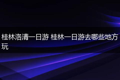 桂林洛清一日游 桂林一日游去哪些地方玩