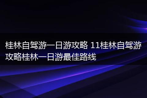 桂林自驾游一日游攻略 11桂林自驾游攻略桂林一日游最佳路线