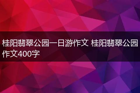 桂阳翡翠公园一日游作文 桂阳翡翠公园作文400字