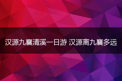 汉源九襄清溪一日游 汉源离九襄多远