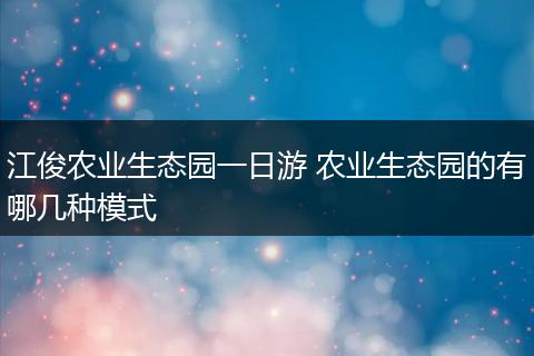江俊农业生态园一日游 农业生态园的有哪几种模式