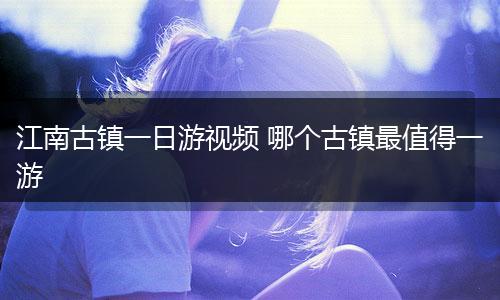 江南古镇一日游视频 哪个古镇最值得一游