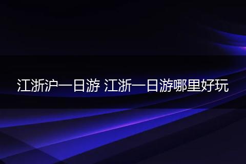 江浙沪一日游 江浙一日游哪里好玩