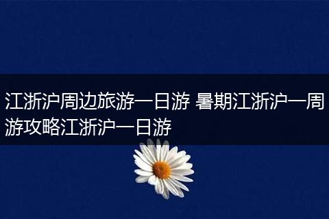 江浙沪周边旅游一日游 暑期江浙沪一周游攻略江浙沪一日游