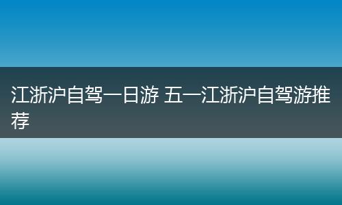 江浙沪自驾一日游 五一江浙沪自驾游推荐