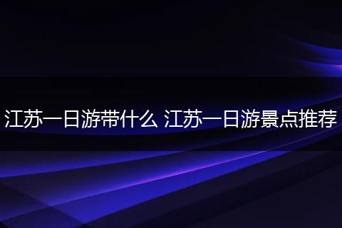 江苏一日游带什么 江苏一日游景点推荐