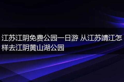 江苏江阴免费公园一日游 从江苏靖江怎样去江阴黄山湖公园