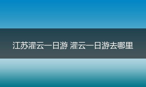 江苏灌云一日游 灌云一日游去哪里