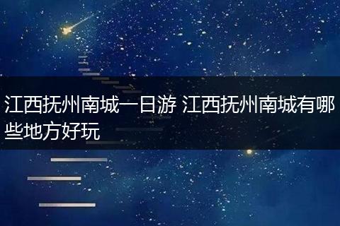江西抚州南城一日游 江西抚州南城有哪些地方好玩