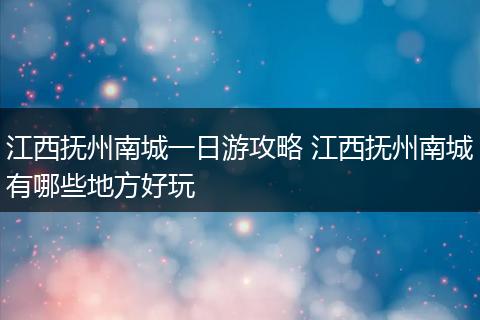 江西抚州南城一日游攻略 江西抚州南城有哪些地方好玩