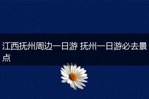 江西抚州周边一日游 抚州一日游必去景点