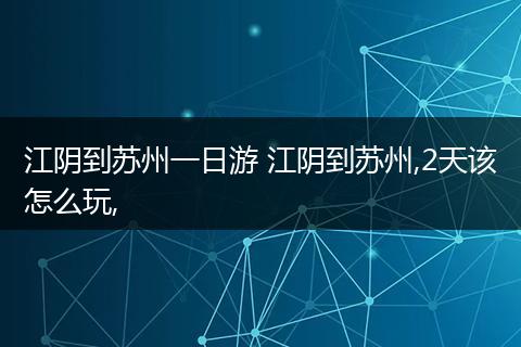 江阴到苏州一日游 江阴到苏州,2天该怎么玩,