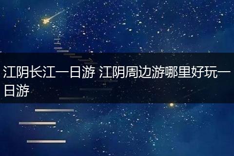江阴长江一日游 江阴周边游哪里好玩一日游